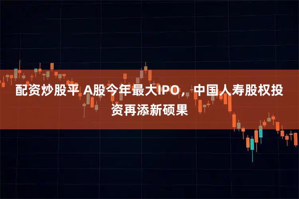 配资炒股平 A股今年最大IPO，中国人寿股权投资再添新硕果