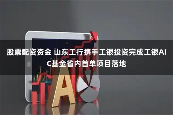 股票配资资金 山东工行携手工银投资完成工银AIC基金省内首单项目落地