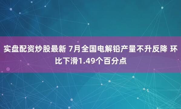 实盘配资炒股最新 7月全国电解铅产量不升反降 环比下滑1.49个百分点