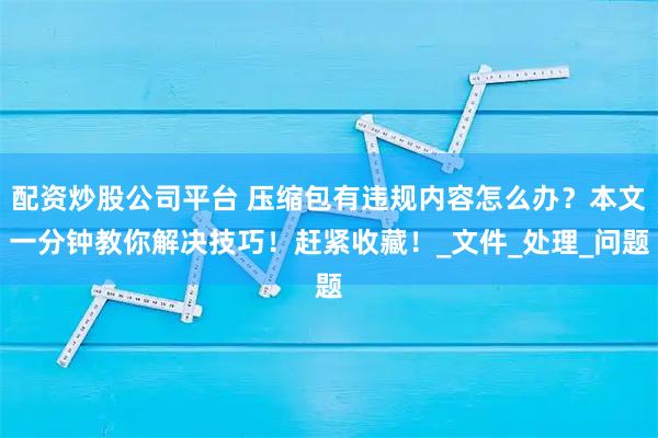 配资炒股公司平台 压缩包有违规内容怎么办？本文一分钟教你解决技巧！赶紧收藏！_文件_处理_问题