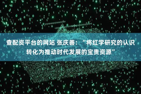 查配资平台的网站 张庆善：“将红学研究的认识转化为推动时代发展的宝贵资源”