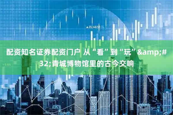 配资知名证券配资门户 从“看”到“玩” 青城博物馆里的古今交响