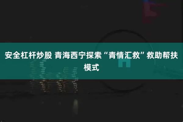 安全杠杆炒股 青海西宁探索“青情汇救”救助帮扶模式
