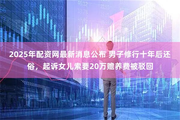 2025年配资网最新消息公布 男子修行十年后还俗，起诉女儿索要20万赡养费被驳回