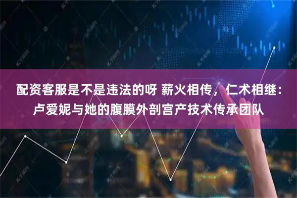 配资客服是不是违法的呀 薪火相传，仁术相继：卢爱妮与她的腹膜外剖宫产技术传承团队