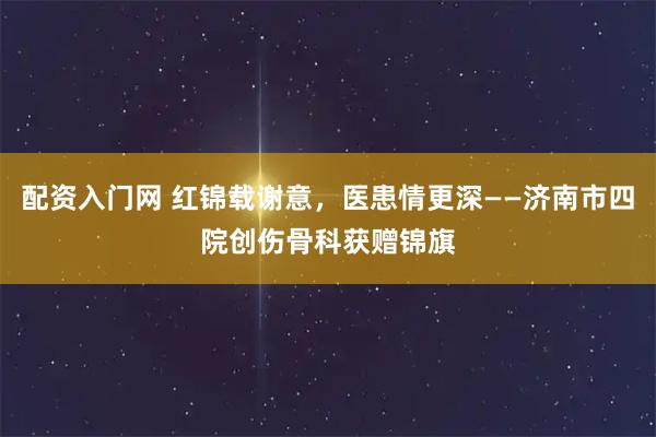 配资入门网 红锦载谢意，医患情更深——济南市四院创伤骨科获赠锦旗