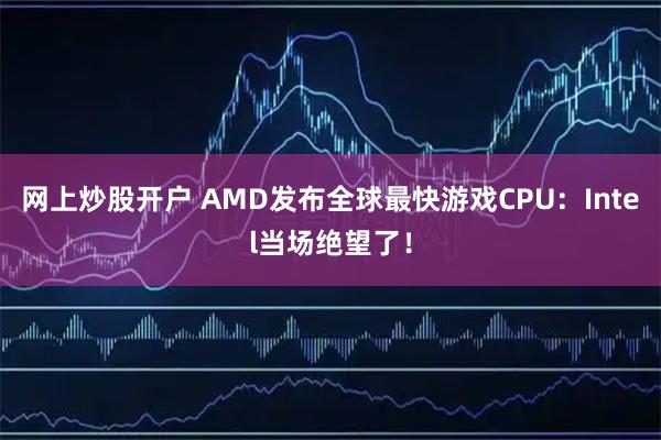网上炒股开户 AMD发布全球最快游戏CPU：Intel当场绝望了！